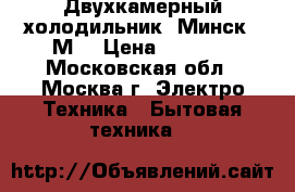 Двухкамерный холодильник “Минск 15М“ › Цена ­ 3 000 - Московская обл., Москва г. Электро-Техника » Бытовая техника   